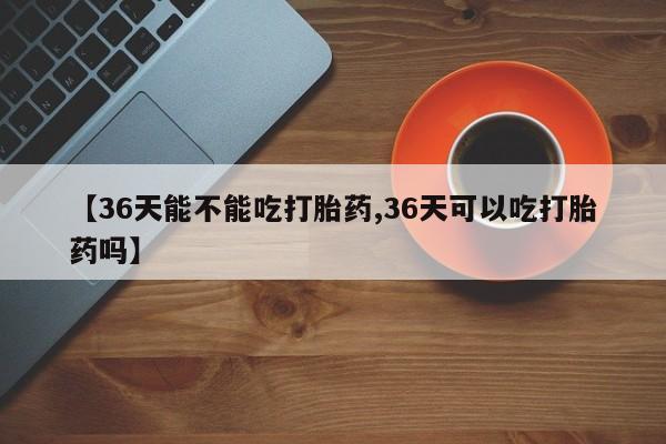 哪里有堕胎药微信【36天能不能吃打胎药,36天可以吃打胎药吗】