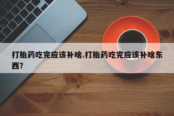 哪里有堕胎药微信打胎药吃完应该补啥.打胎药吃完应该补啥东西?