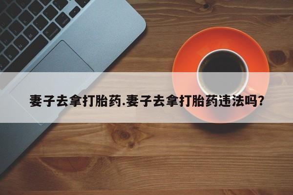 哪里有堕胎药微信妻子去拿打胎药.妻子去拿打胎药违法吗？