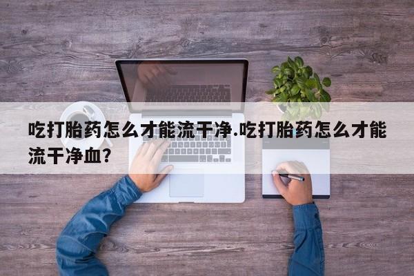 哪里有堕胎药微信吃打胎药怎么才能流干净.吃打胎药怎么才能流干净血？