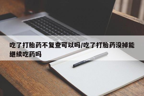 哪里有堕胎药微信吃了打胎药不复查可以吗/吃了打胎药没掉能继续吃药吗