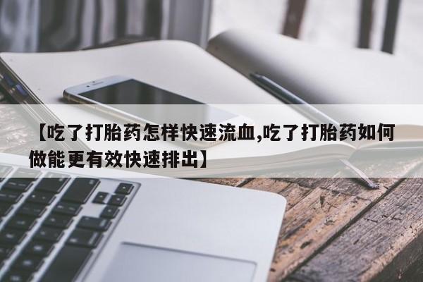 哪里有堕胎药微信【吃了打胎药怎样快速流血,吃了打胎药如何做能更有效快速排出】