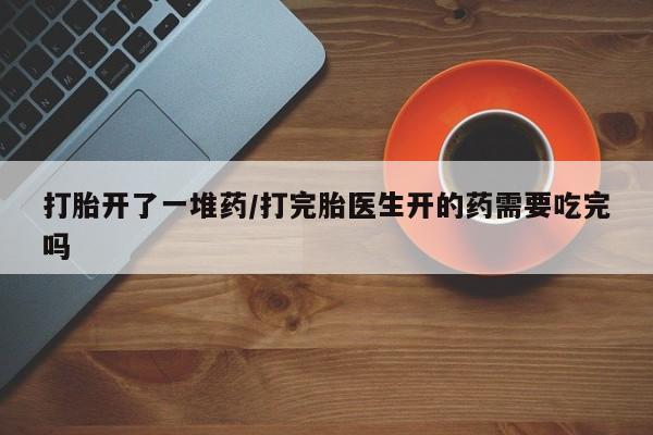 哪里有堕胎药微信打胎开了一堆药/打完胎医生开的药需要吃完吗