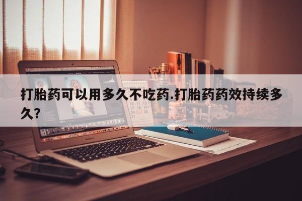 哪里有堕胎药微信打胎药可以用多久不吃药.打胎药药效持续多久？