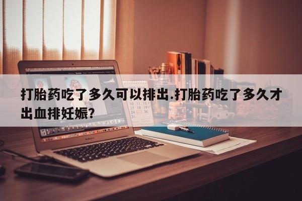 哪里有堕胎药微信打胎药吃了多久可以排出.打胎药吃了多久才出血排妊娠？