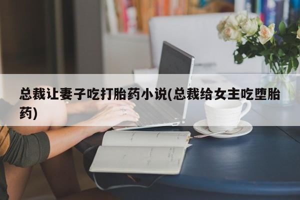 哪里有堕胎药微信总裁让妻子吃打胎药小说(总裁给女主吃堕胎药)