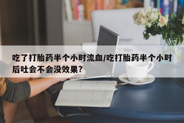 哪里有堕胎药微信吃了打胎药半个小时流血/吃打胎药半个小时后吐会不会没效果?