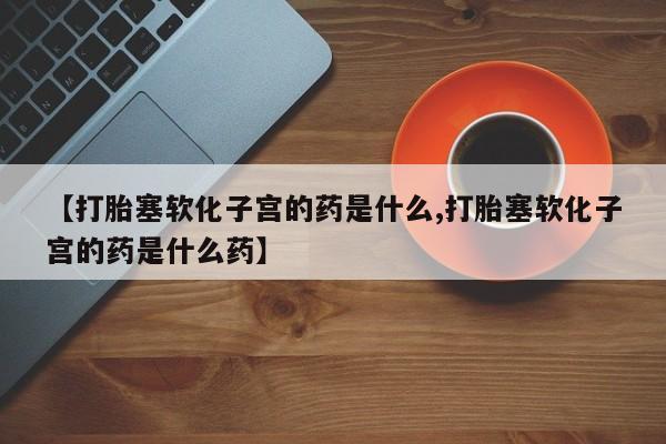 哪里有堕胎药微信【打胎塞软化子宫的药是什么,打胎塞软化子宫的药是什么药】
