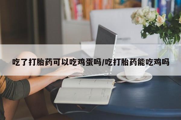 哪里有堕胎药微信吃了打胎药可以吃鸡蛋吗/吃打胎药能吃鸡吗