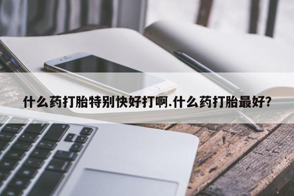 哪里有堕胎药微信什么药打胎特别快好打啊.什么药打胎最好?