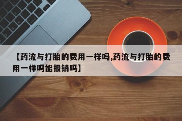 哪里有堕胎药微信【药流与打胎的费用一样吗,药流与打胎的费用一样吗能报销吗】