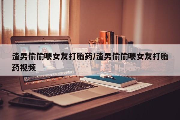 哪里有堕胎药微信渣男偷偷喂女友打胎药/渣男偷偷喂女友打胎药视频