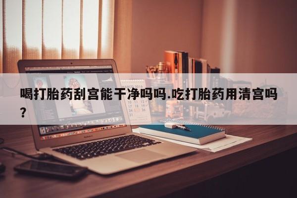 哪里有堕胎药微信喝打胎药刮宫能干净吗吗.吃打胎药用清宫吗？