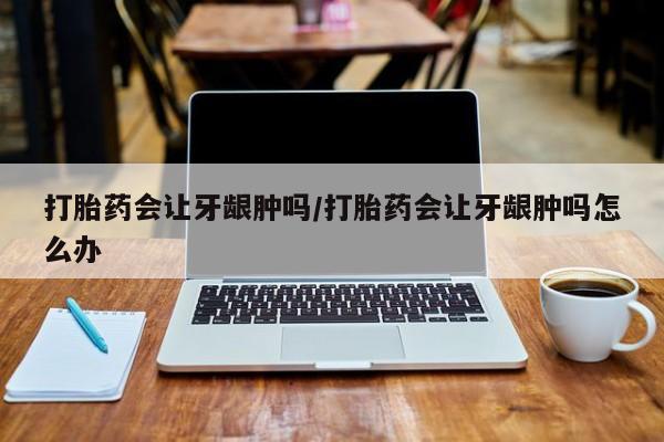 哪里有堕胎药微信打胎药会让牙龈肿吗/打胎药会让牙龈肿吗怎么办