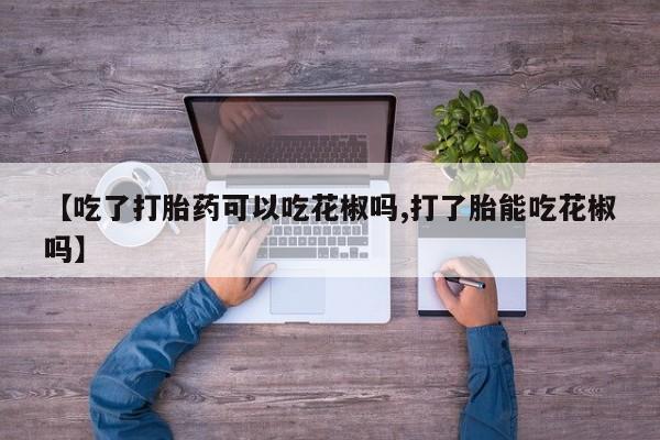 哪里有堕胎药微信【吃了打胎药可以吃花椒吗,打了胎能吃花椒吗】