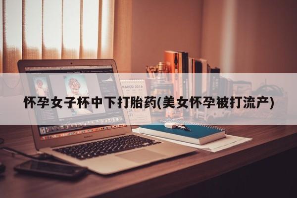 哪里有堕胎药微信怀孕女子杯中下打胎药(美女怀孕被打流产)