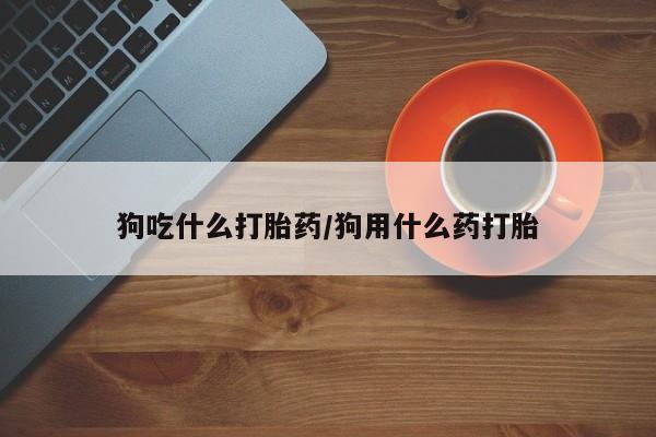 哪里有堕胎药微信狗吃什么打胎药/狗用什么药打胎