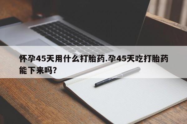 哪里有堕胎药微信怀孕45天用什么打胎药.孕45天吃打胎药能下来吗?